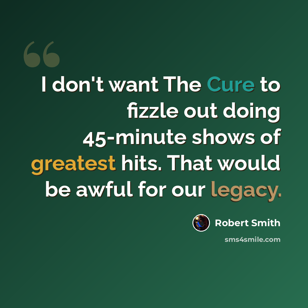 “I don't want The Cure to fizzle out doing 45-minute shows of greatest hits. That would be awful for our legacy.” quote by Robert Smith