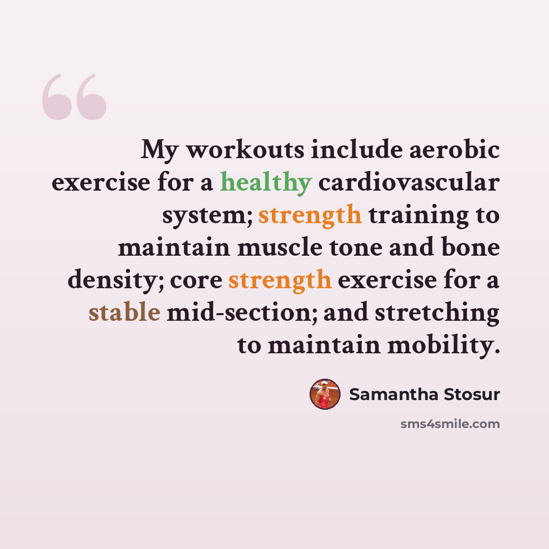 “My workouts include aerobic exercise for a healthy cardiovascular system; strength training to maintain muscle tone and bone density; core strength exercise for a stable mid-section; and stretching to maintain mobility.” quote by Samantha Stosur