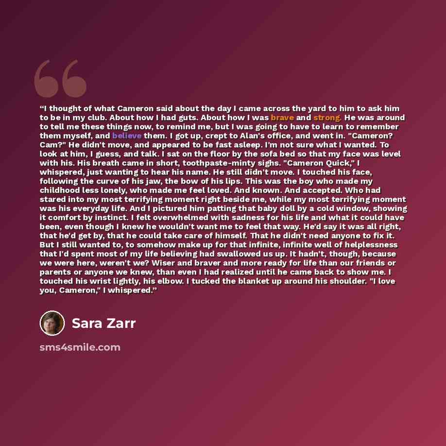 “I thought of what Cameron said about the day I came across the yard to him to ask him to be in my club. About how I had guts. About how I was brave and strong. He was around to tell me these things now, to remind me, but I was going to have to learn to remember them myself, and believe them. I got…” quote by Sara Zarr