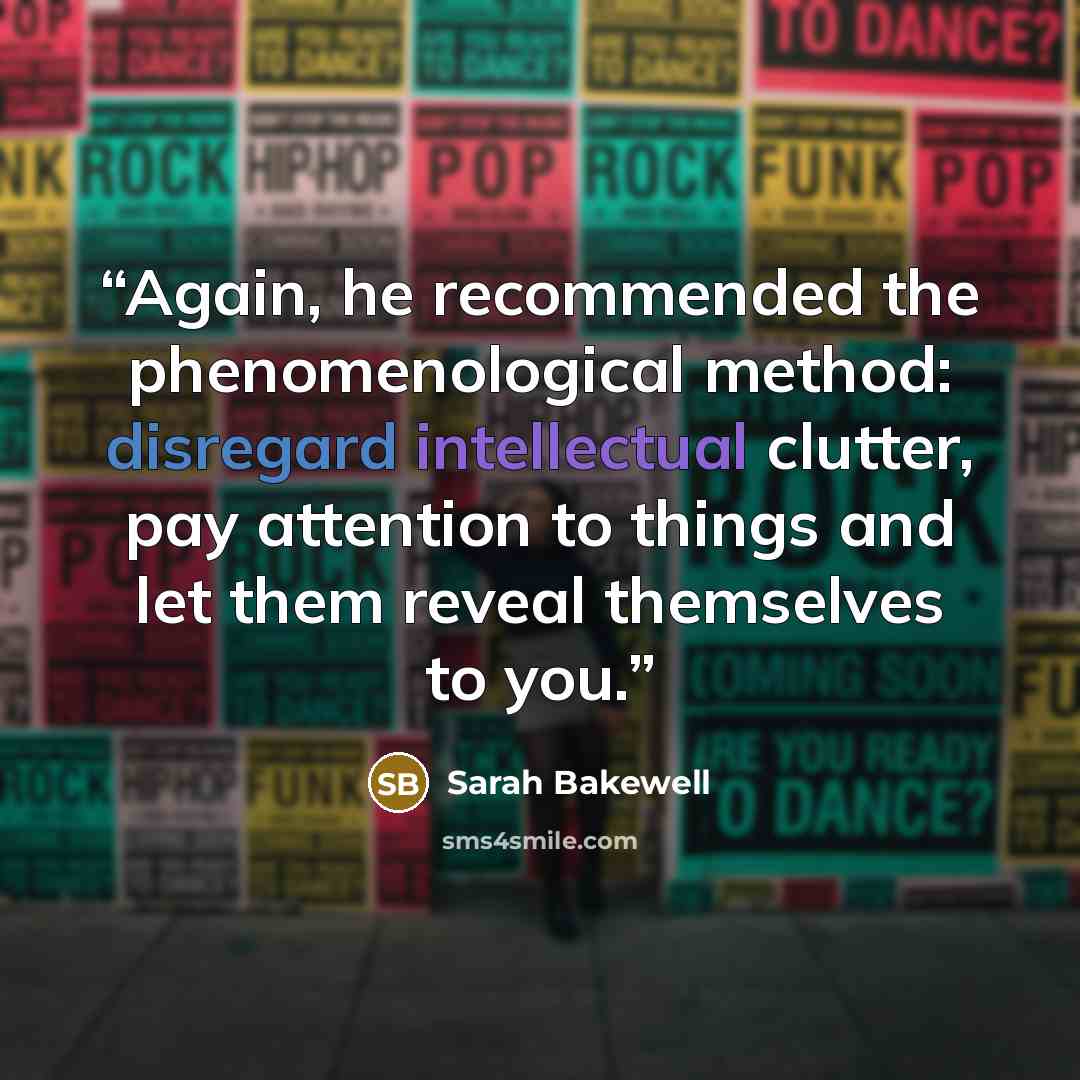 “Again, he recommended the phenomenological method: disregard intellectual clutter, pay attention to things and let them reveal themselves to you.” quote by Sarah Bakewell
