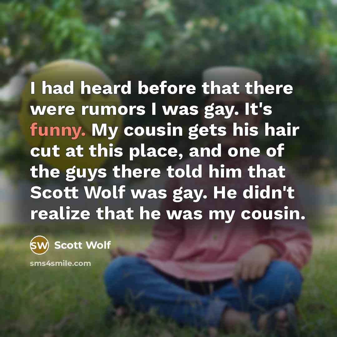 “I had heard before that there were rumors I was gay. It's funny. My cousin gets his hair cut at this place, and one of the guys there told him that Scott Wolf was gay. He didn't realize that he was my cousin.” quote by Scott Wolf