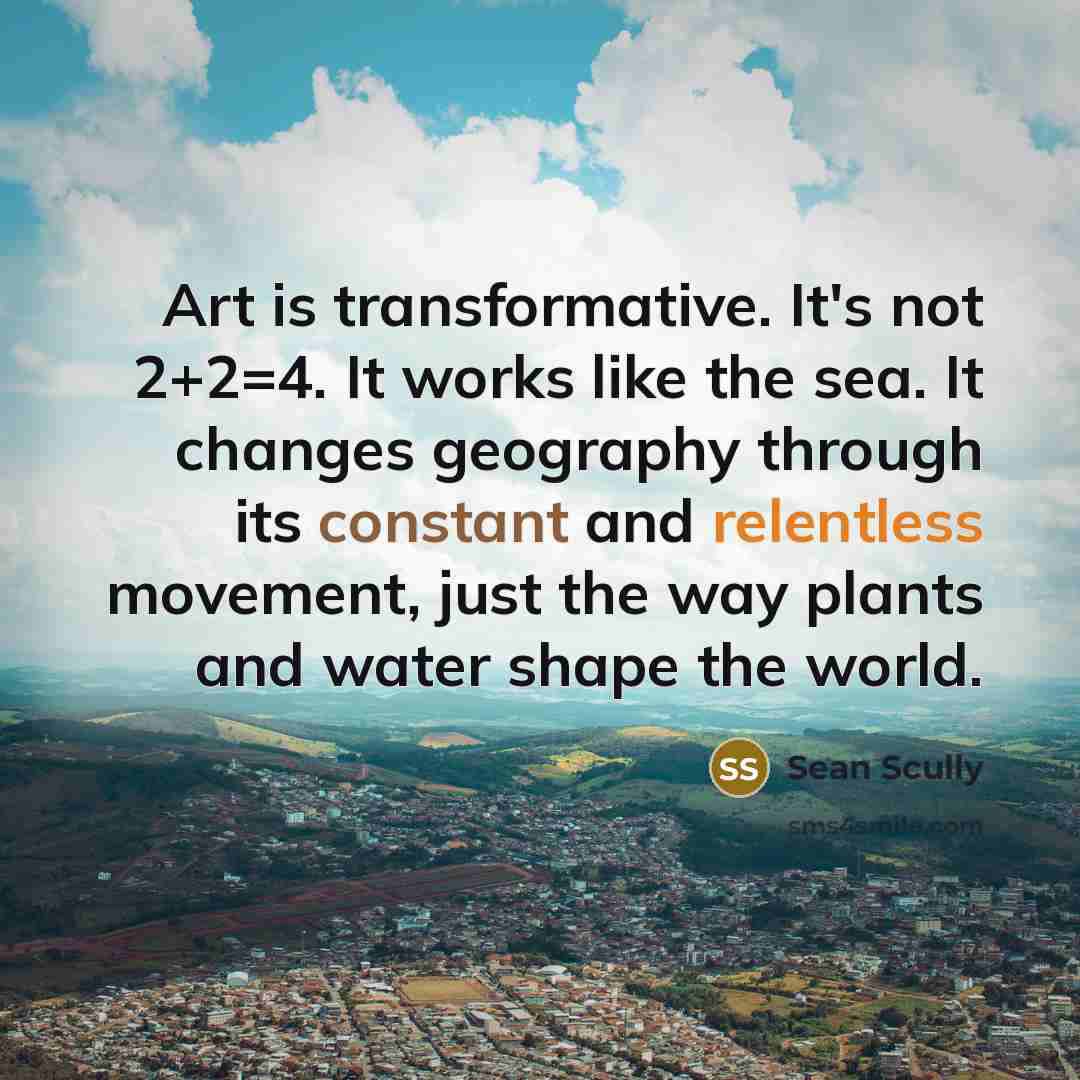 “Art is transformative. It's not 2+2=4. It works like the sea. It changes geography through its constant and relentless movement, just the way plants and water shape the world.” quote by Sean Scully