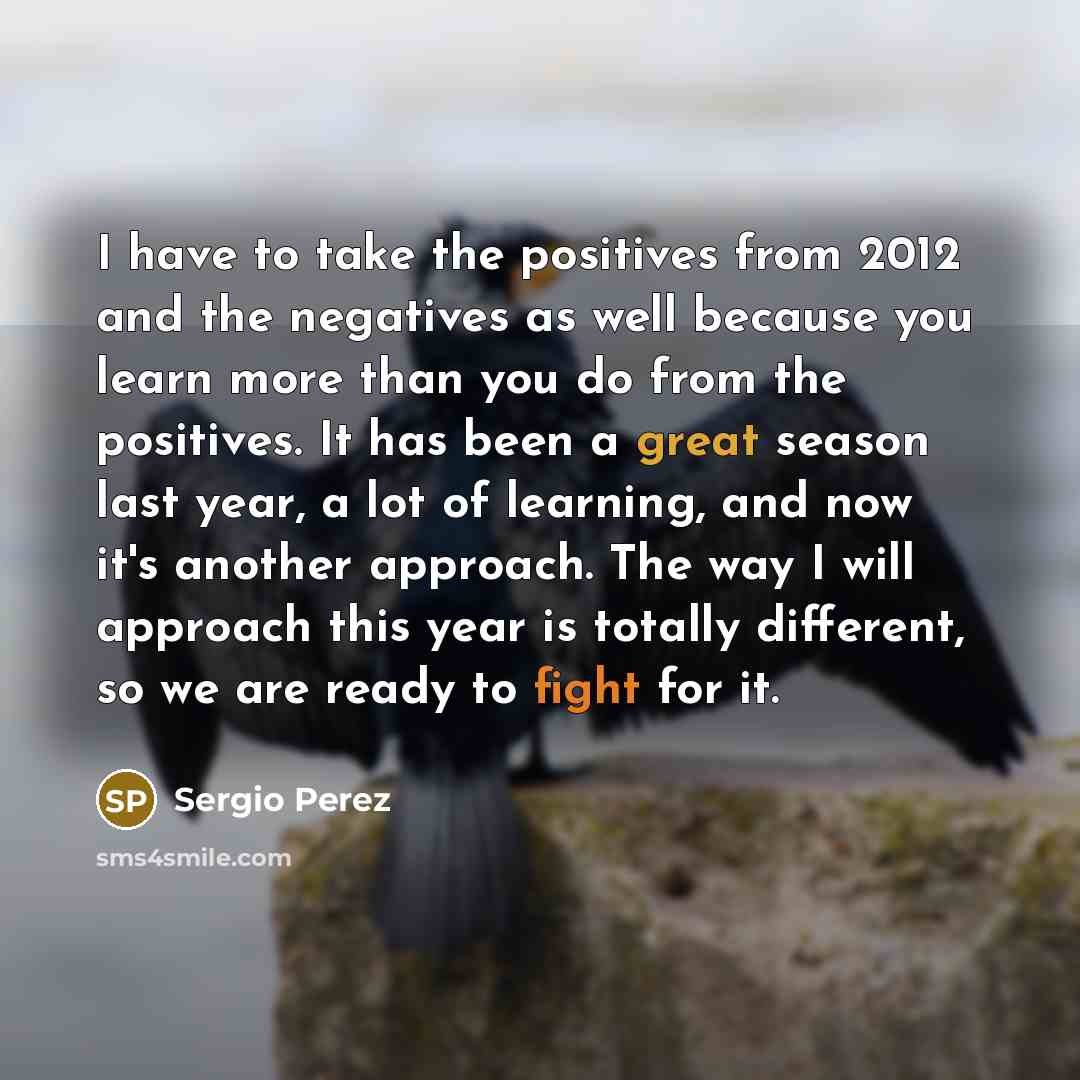 “I have to take the positives from 2012 and the negatives as well because you learn more than you do from the positives. It has been a great season last year, a lot of learning, and now it's another approach. The way I will approach this year is totally different, so we are ready to fight for it.” quote by Sergio Perez
