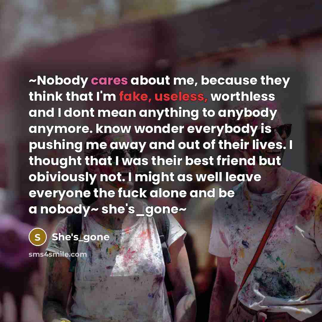 “~Nobody cares about me, because they think that I'm fake, useless, worthless and I dont mean anything to anybody anymore. know wonder everybody is pushing me away and out of their lives. I thought that I was their best friend but obiviously not. I might as well leave everyone the fuck alone and be…” quote by She's_gone