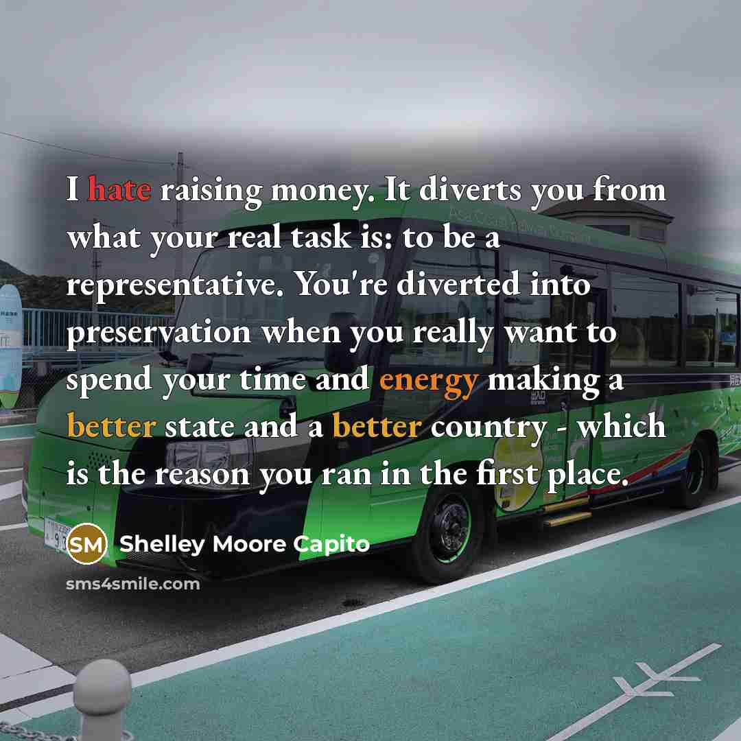 “I hate raising money. It diverts you from what your real task is: to be a representative. You're diverted into preservation when you really want to spend your time and energy making a better state and a better country - which is the reason you ran in the first place.” quote by Shelley Moore Capito