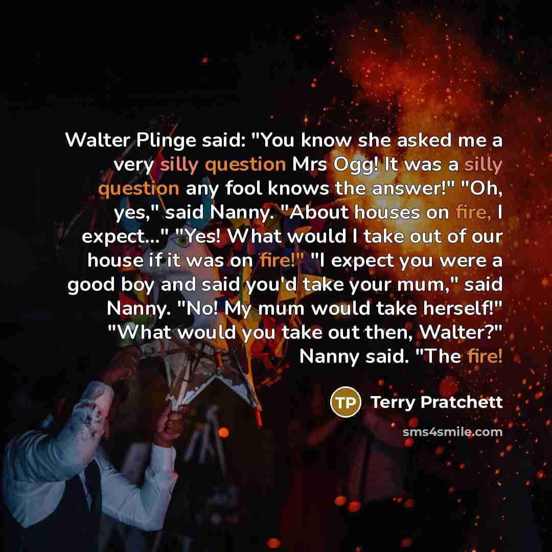 “Walter Plinge said: "You know she asked me a very silly question Mrs Ogg! It was a silly question any fool knows the answer!" "Oh, yes," said Nanny. "About houses on fire, I expect..." "Yes! What would I take out of our house if it was on fire!" "I expect you were a good boy and said you'd take…” quote by Terry Pratchett