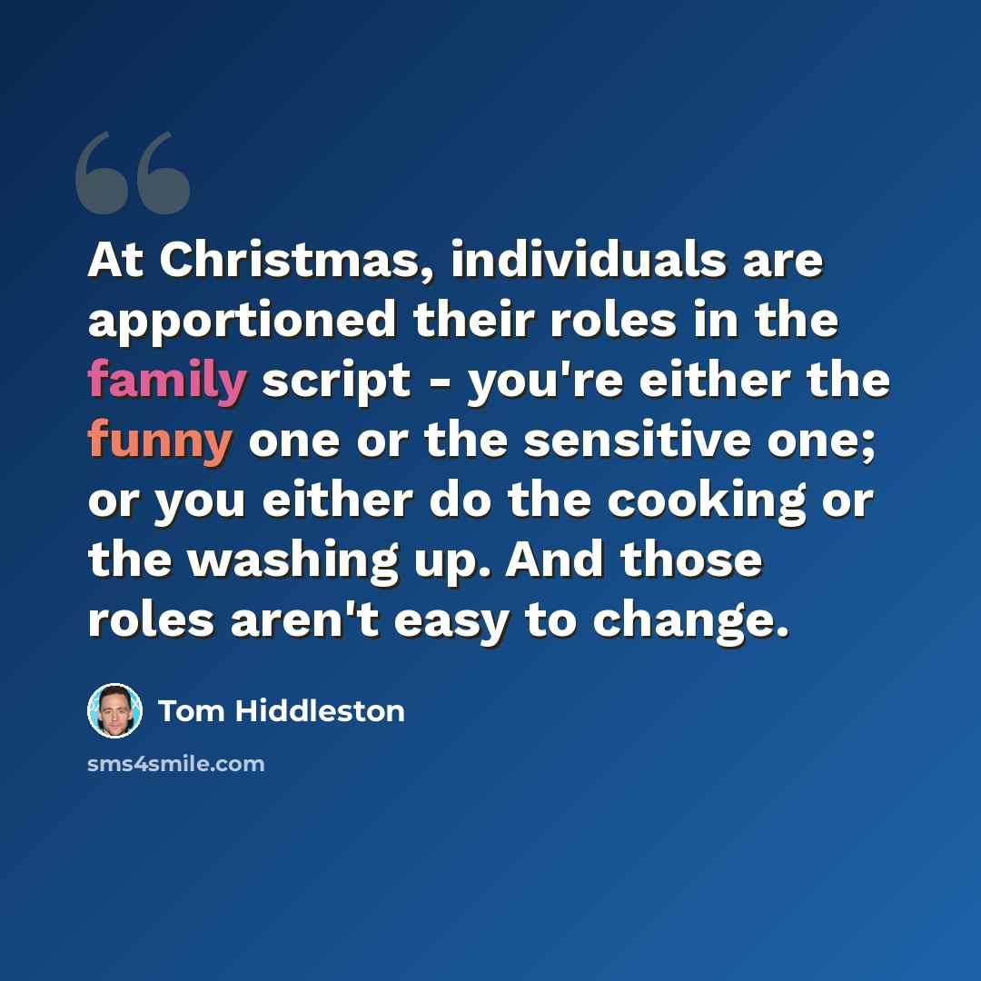 “At Christmas, individuals are apportioned their roles in the family script - you're either the funny one or the sensitive one; or you either do the cooking or the washing up. And those roles aren't easy to change.” quote by Tom Hiddleston