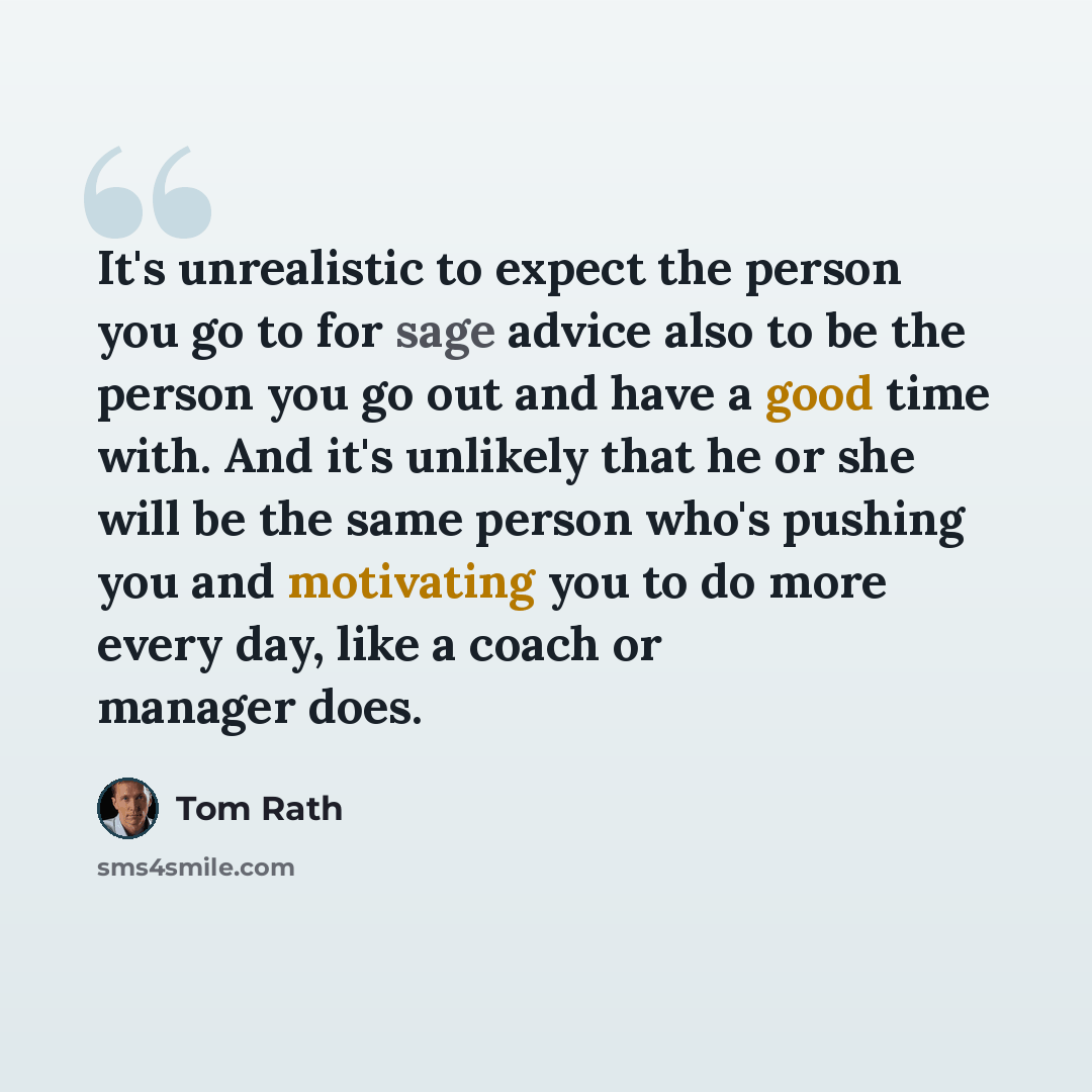 “It's unrealistic to expect the person you go to for sage advice also to be the person you go out and have a good time with. And it's unlikely that he or she will be the same person who's pushing you and motivating you to do more every day, like a coach or manager does.” quote by Tom Rath