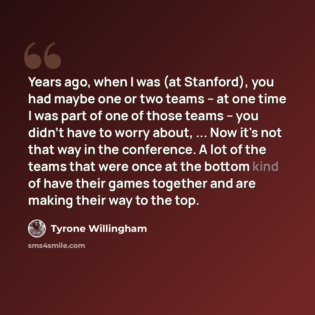 “Years ago, when I was (at Stanford), you had maybe one or two teams -- at one time I was part of one of those teams -- you didn't have to worry about, ... Now it's not that way in the conference. A lot of the teams that were once at the bottom kind of have their games together and are making their…” quote by Tyrone Willingham