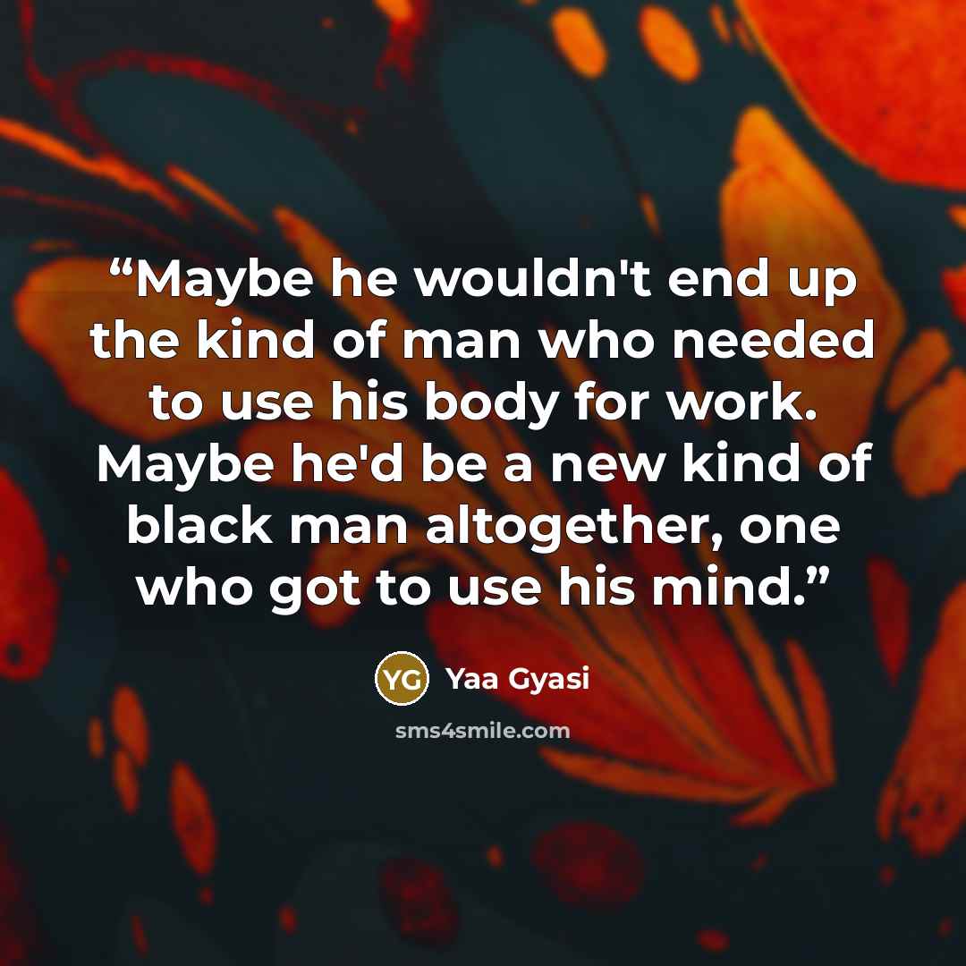“Maybe he wouldn't end up the kind of man who needed to use his body for work. Maybe he'd be a new kind of black man altogether, one who got to use his mind.” quote by Yaa Gyasi