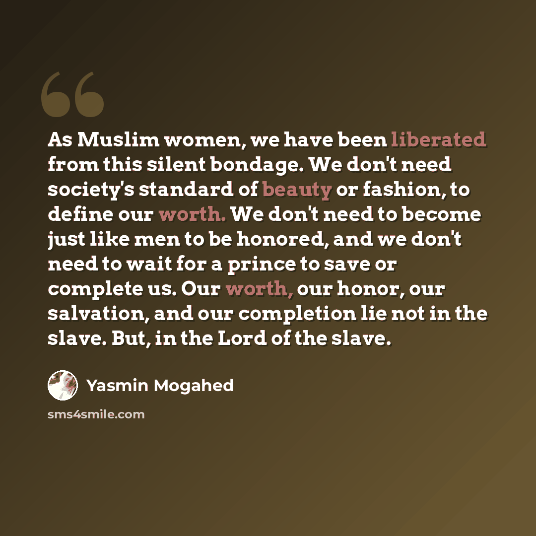 “As Muslim women, we have been liberated from this silent bondage. We don't need society's standard of beauty or fashion, to define our worth. We don't need to become just like men to be honored, and we don't need to wait for a prince to save or complete us. Our worth, our honor, our salvation, and…” quote by Yasmin Mogahed
