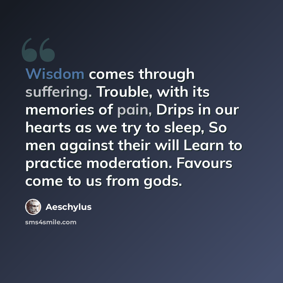 “Wisdom comes through suffering. Trouble, with its memories of pain, Drips in our hearts as we try to sleep, So men against their will Learn to practice moderation. Favours come to us from gods.” quote by Aeschylus