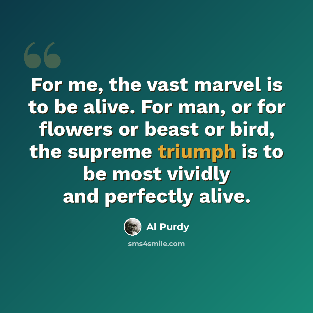 “For me, the vast marvel is to be alive. For man, or for flowers or beast or bird, the supreme triumph is to be most vividly and perfectly alive.” quote by Al Purdy