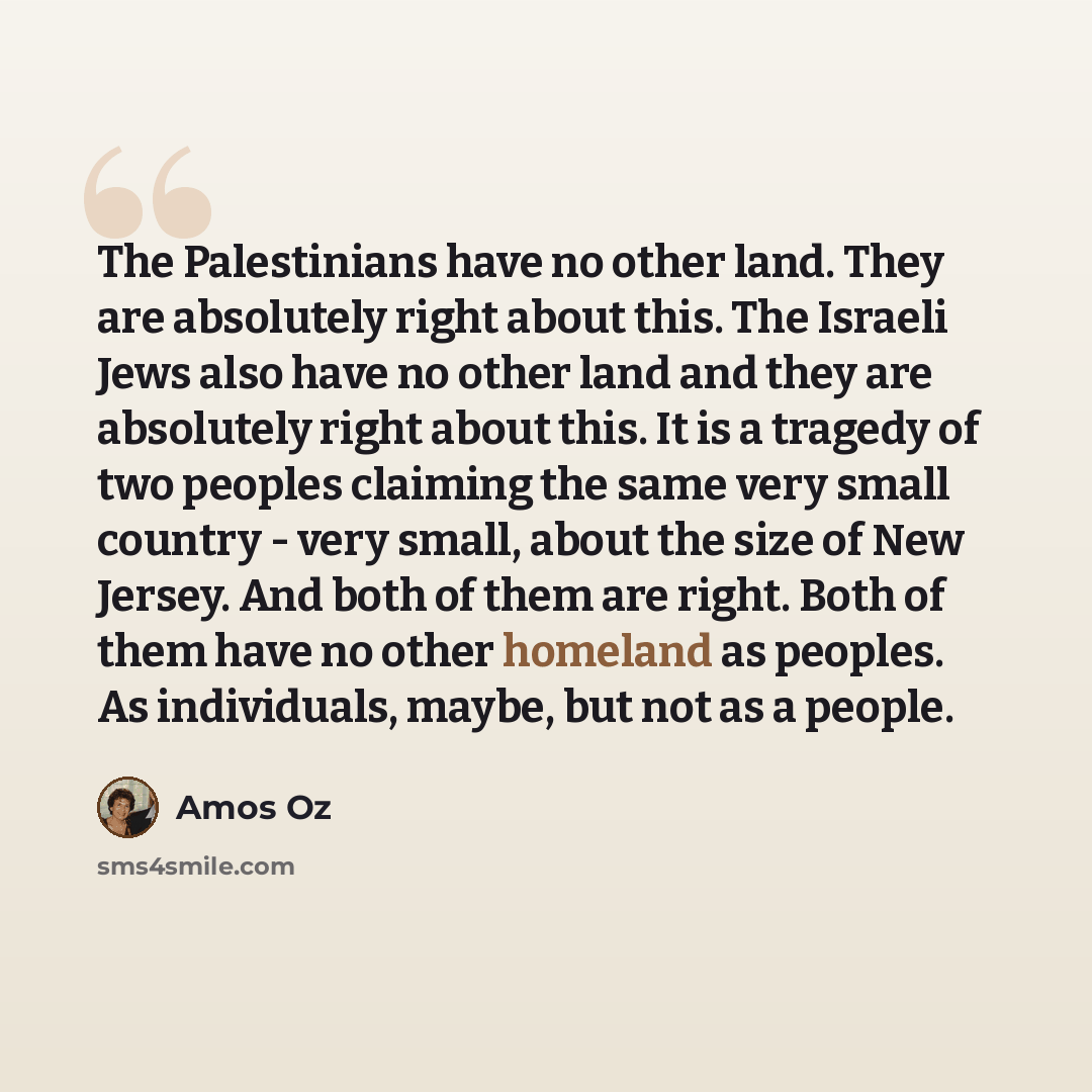 “The Palestinians have no other land. They are absolutely right about this. The Israeli Jews also have no other land and they are absolutely right about this. It is a tragedy of two peoples claiming the same very small country - very small, about the size of New Jersey. And both of them are right…” quote by Amos Oz
