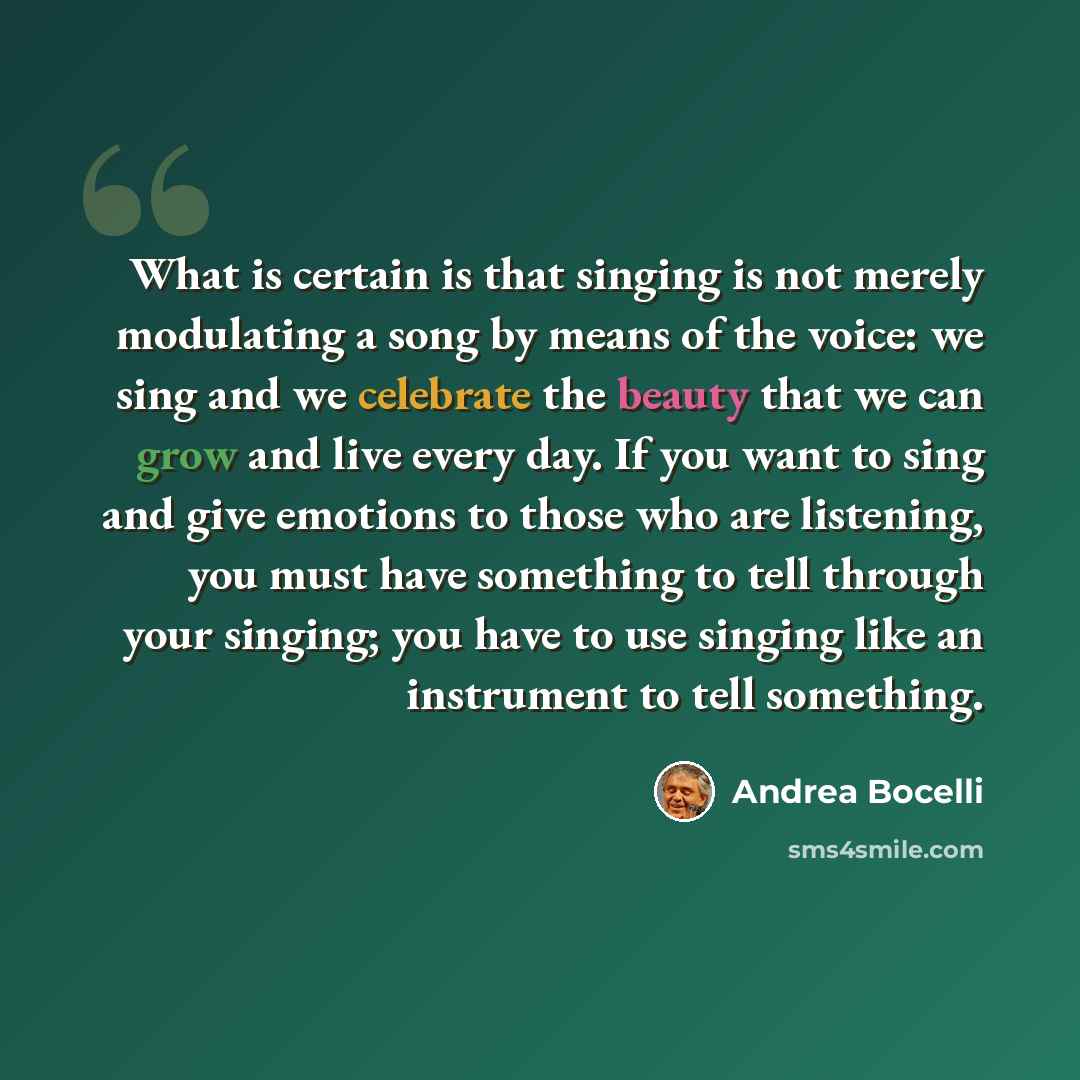 “What is certain is that singing is not merely modulating a song by means of the voice: we sing and we celebrate the beauty that we can grow and live every day. If you want to sing and give emotions to those who are listening, you must have something to tell through your singing; you have to use…” quote by Andrea Bocelli