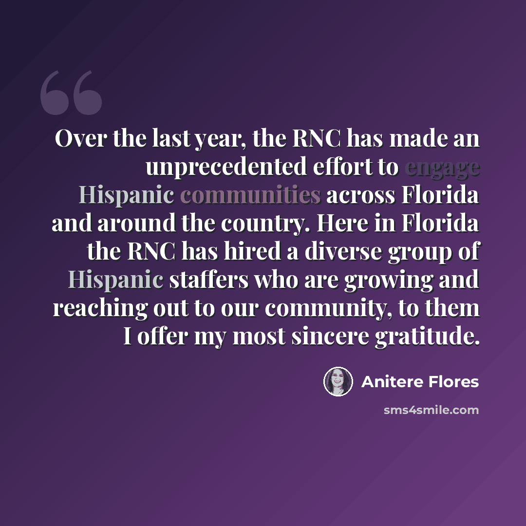 “Over the last year, the RNC has made an unprecedented effort to engage Hispanic communities across Florida and around the country. Here in Florida the RNC has hired a diverse group of Hispanic staffers who are growing and reaching out to our community, to them I offer my most sincere gratitude.” quote by Anitere Flores