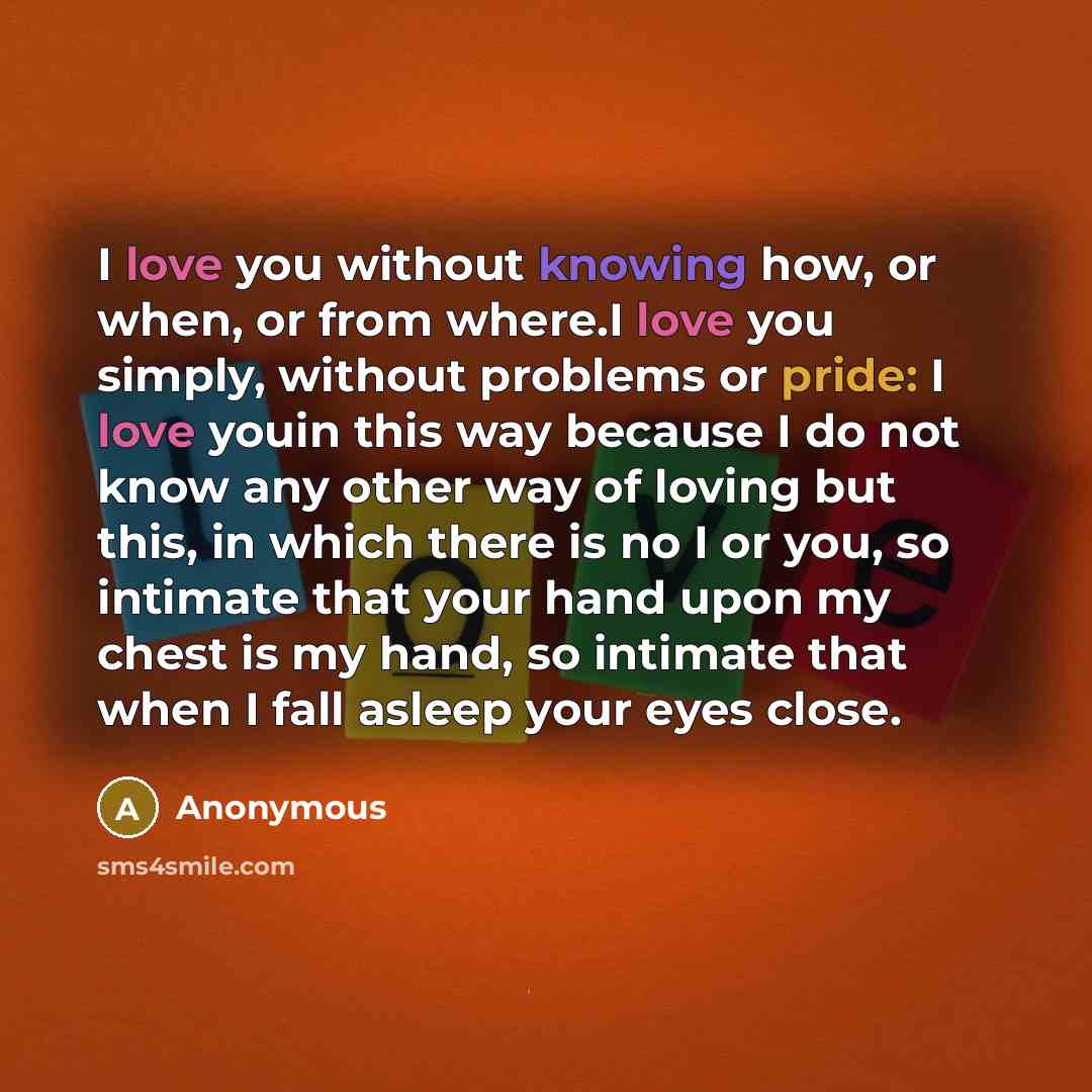 “I love you without knowing how, or when, or from where.I love you simply, without problems or pride: I love youin this way because I do not know any other way of loving but this, in which there is no I or you, so intimate that your hand upon my chest is my hand, so intimate that when I fall asleep…” quote by Anonymous