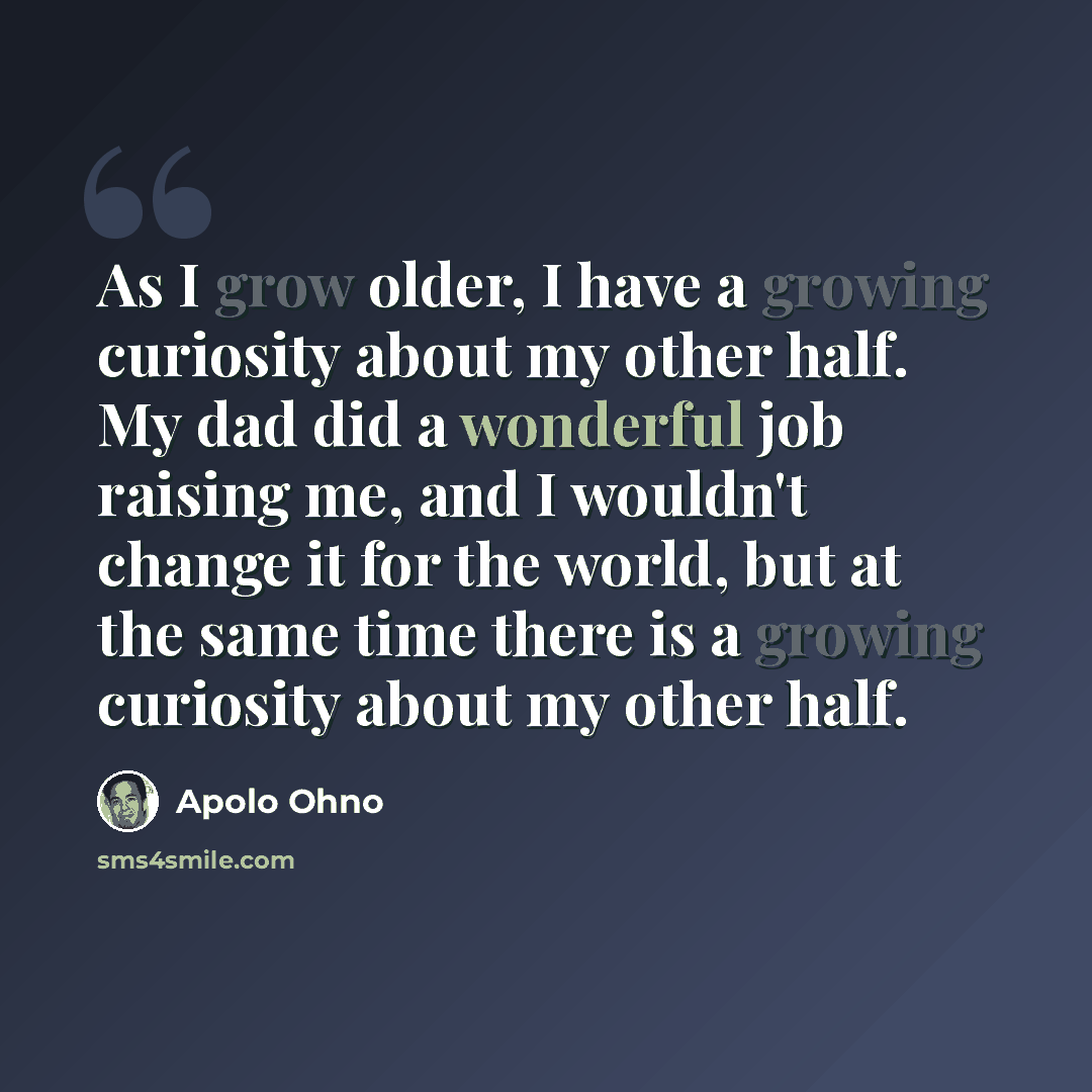 “As I grow older, I have a growing curiosity about my other half. My dad did a wonderful job raising me, and I wouldn't change it for the world, but at the same time there is a growing curiosity about my other half.” quote by Apolo Ohno