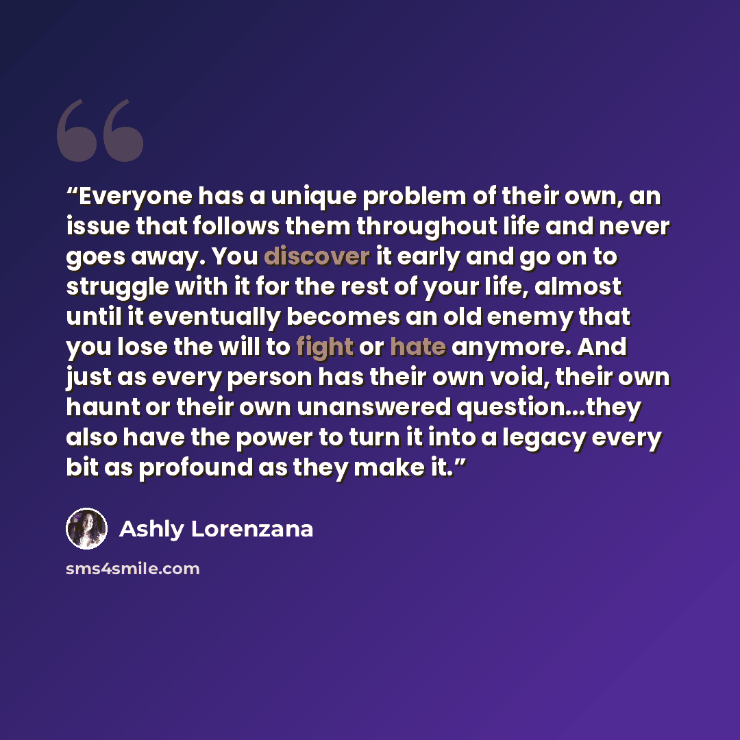 “Everyone has a unique problem of their own, an issue that follows them throughout life and never goes away. You discover it early and go on to struggle with it for the rest of your life, almost until it eventually becomes an old enemy that you lose the will to fight or hate anymore. And just as…” quote by Ashly Lorenzana