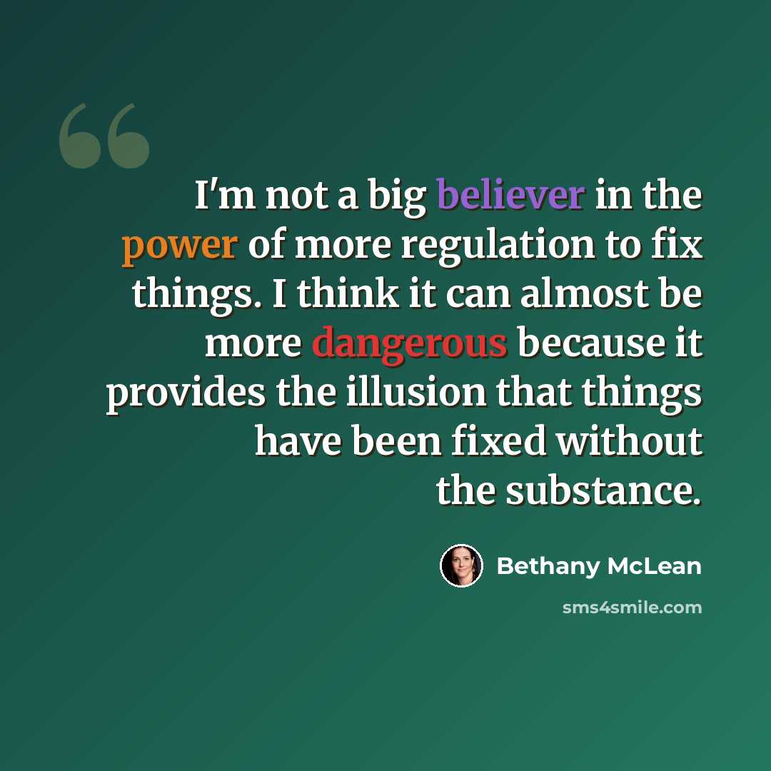 “I'm not a big believer in the power of more regulation to fix things. I think it can almost be more dangerous because it provides the illusion that things have been fixed without the substance.” quote by Bethany McLean