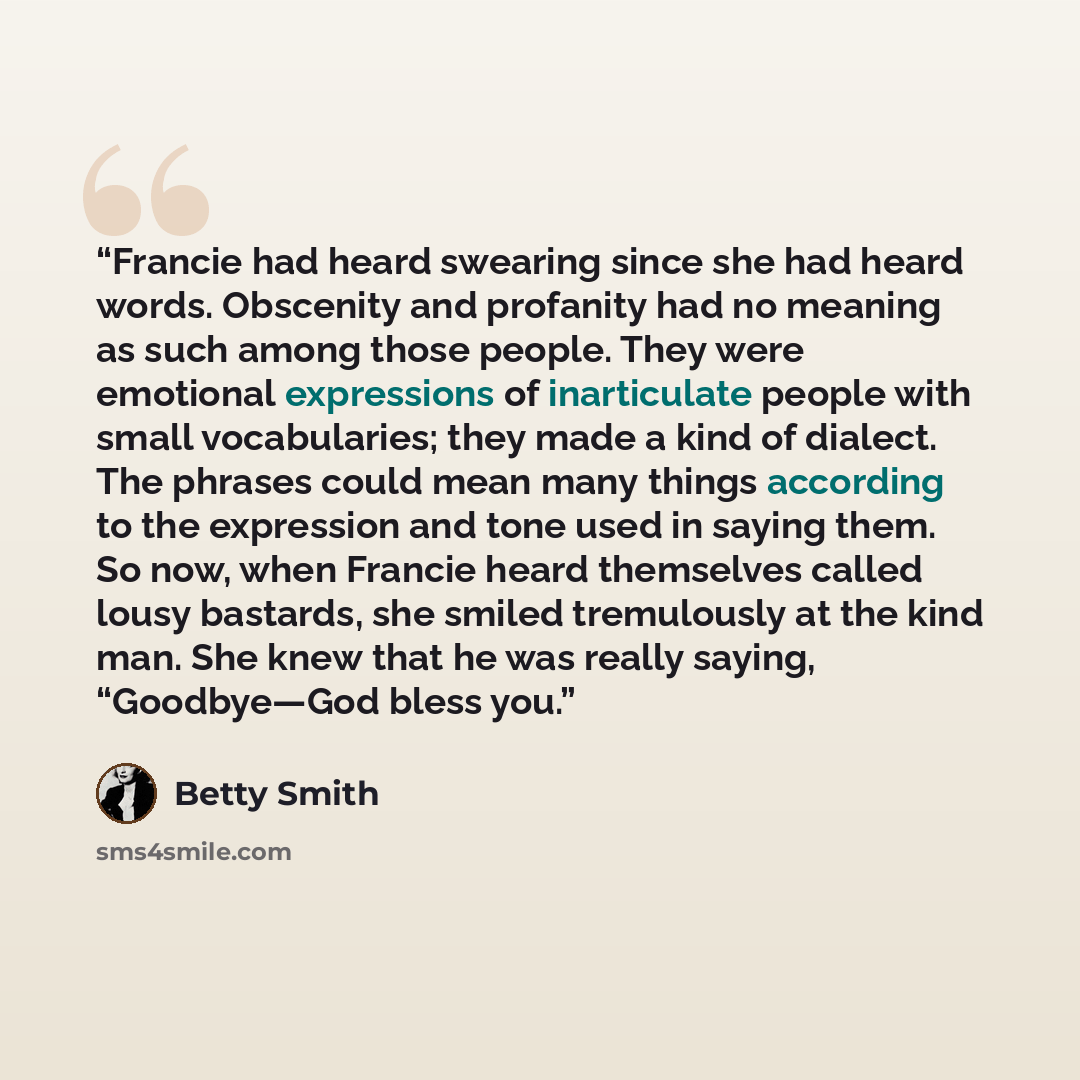 “Francie had heard swearing since she had heard words. Obscenity and profanity had no meaning as such among those people. They were emotional expressions of inarticulate people with small vocabularies; they made a kind of dialect. The phrases could mean many things according to the expression and…” quote by Betty Smith