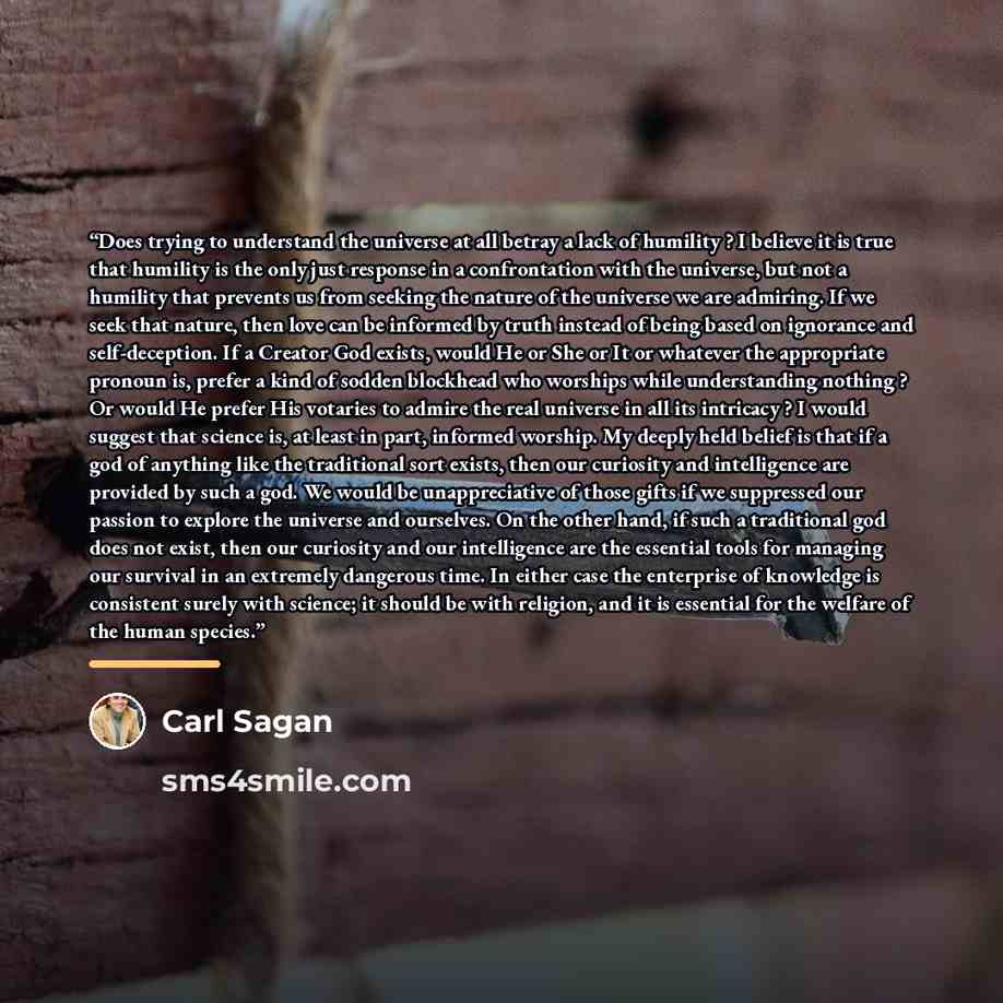 “Does trying to understand the universe at all betray a lack of humility ? I believe it is true that humility is the only just response in a confrontation with the universe, but not a humility that prevents us from seeking the nature of the universe we are admiring. If we seek that nature, then…” quote by Carl Sagan