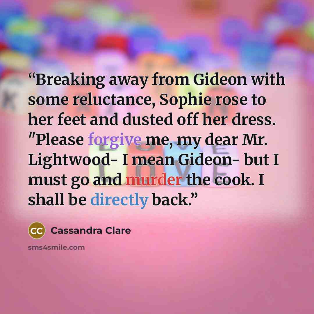 “Breaking away from Gideon with some reluctance, Sophie rose to her feet and dusted off her dress. "Please forgive me, my dear Mr. Lightwood- I mean Gideon- but I must go and murder the cook. I shall be directly back.” quote by Cassandra Clare