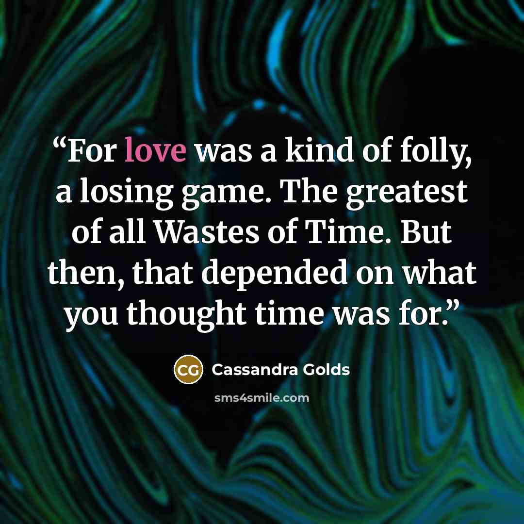 “For love was a kind of folly, a losing game. The greatest of all Wastes of Time. But then, that depended on what you thought time was for.” quote by Cassandra Golds