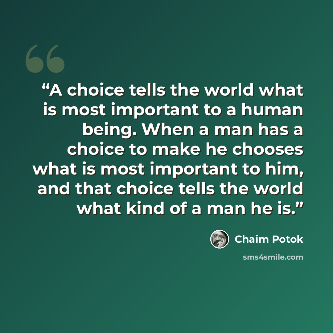 “A choice tells the world what is most important to a human being. When a man has a choice to make he chooses what is most important to him, and that choice tells the world what kind of a man he is.” quote by Chaim Potok