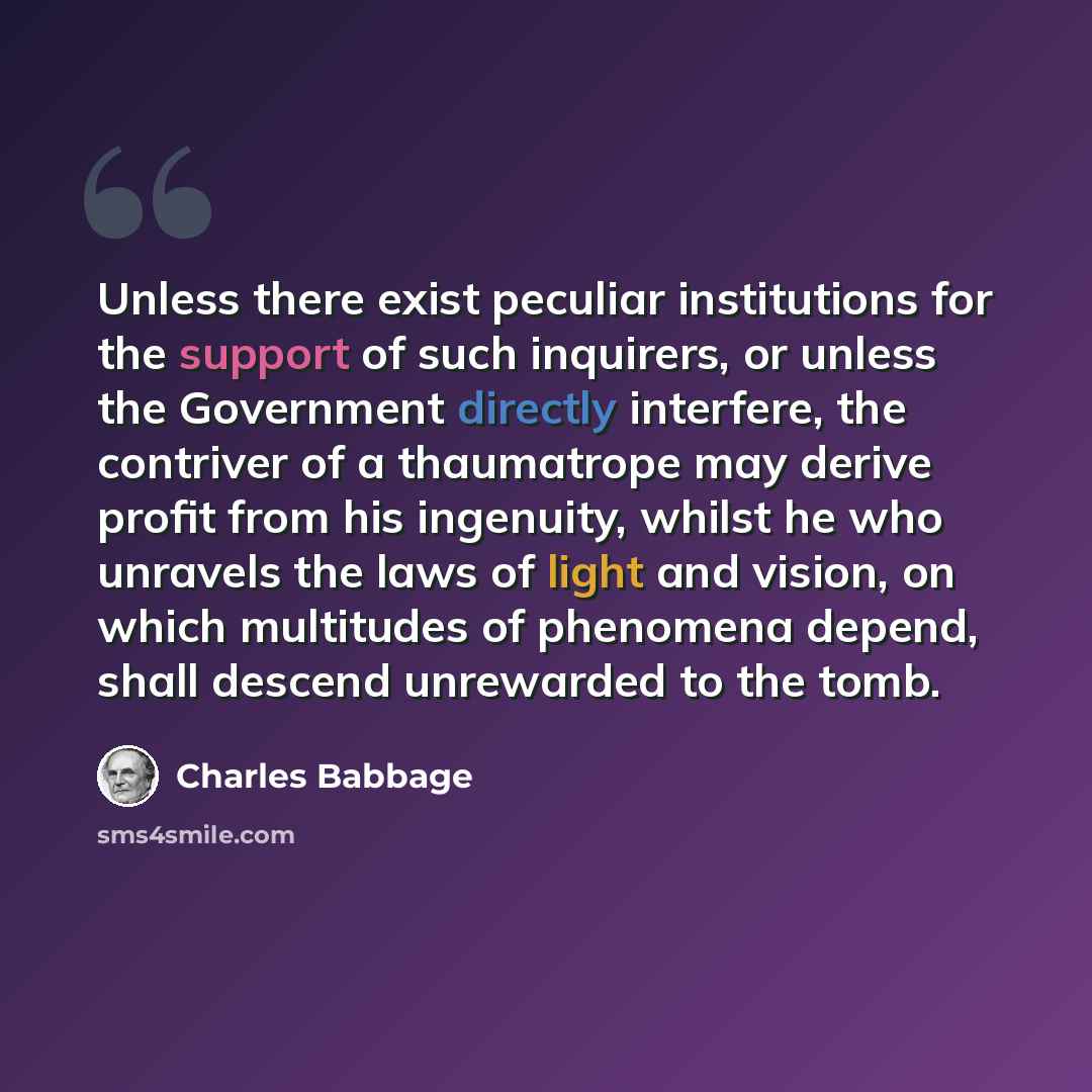 “Unless there exist peculiar institutions for the support of such inquirers, or unless the Government directly interfere, the contriver of a thaumatrope may derive profit from his ingenuity, whilst he who unravels the laws of light and vision, on which multitudes of phenomena depend, shall descend…” quote by Charles Babbage