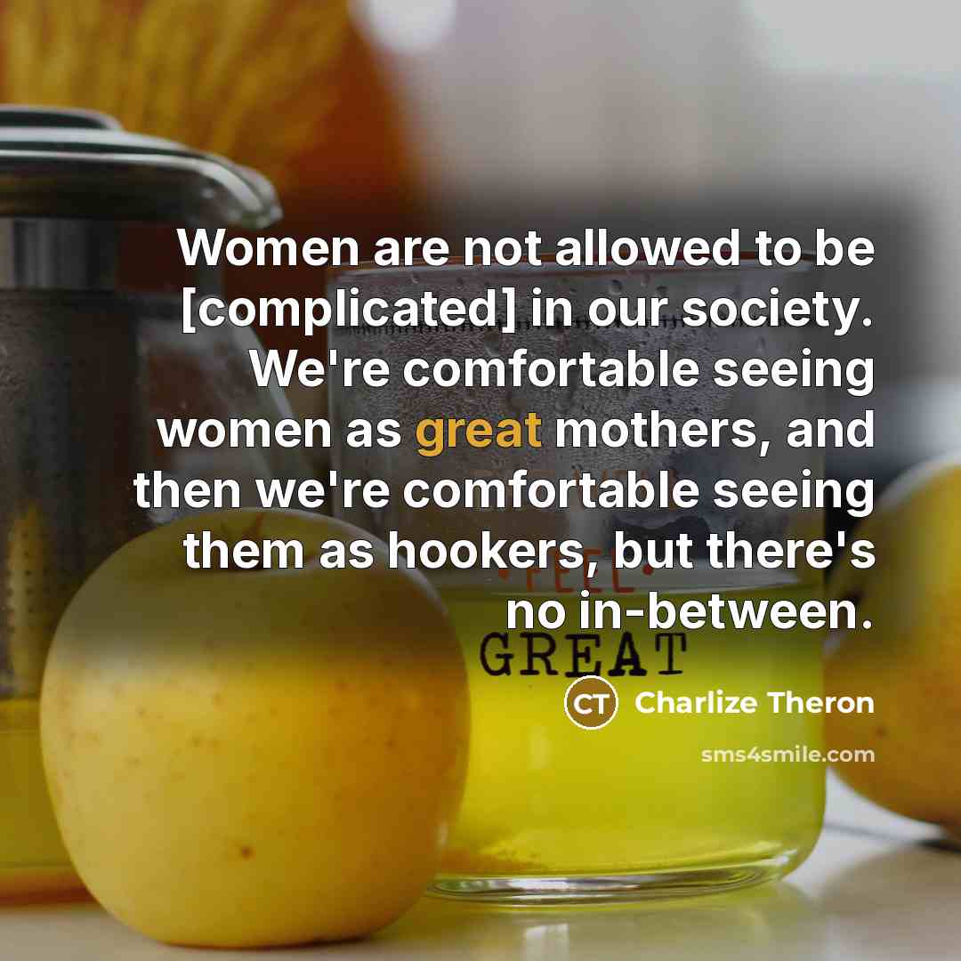 “Women are not allowed to be [complicated] in our society. We're comfortable seeing women as great mothers, and then we're comfortable seeing them as hookers, but there's no in-between.” quote by Charlize Theron