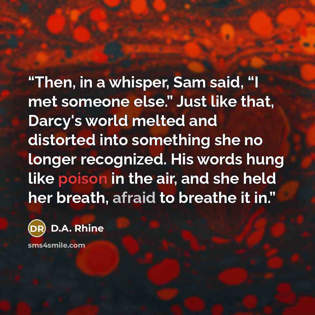 “Then, in a whisper, Sam said, “I met someone else.” Just like that, Darcy's world melted and distorted into something she no longer recognized. His words hung like poison in the air, and she held her breath, afraid to breathe it in.” quote by D.A. Rhine