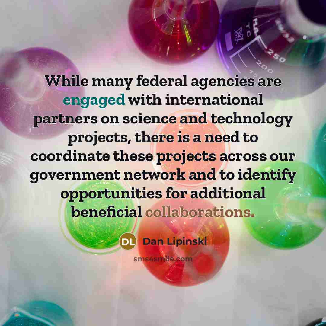 “While many federal agencies are engaged with international partners on science and technology projects, there is a need to coordinate these projects across our government network and to identify opportunities for additional beneficial collaborations.” quote by Dan Lipinski