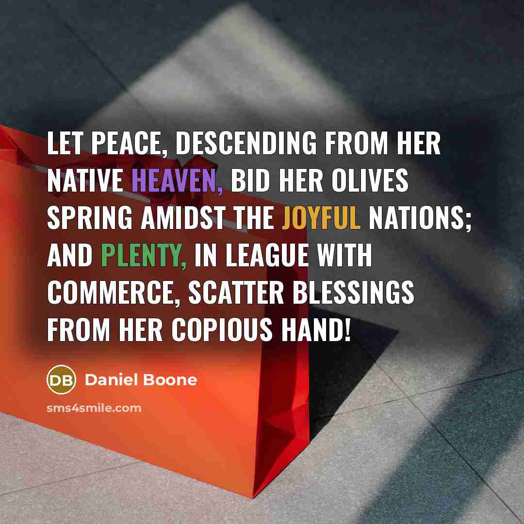 “Let peace, descending from her native heaven, bid her olives spring amidst the joyful nations; and plenty, in league with commerce, scatter blessings from her copious hand!” quote by Daniel Boone