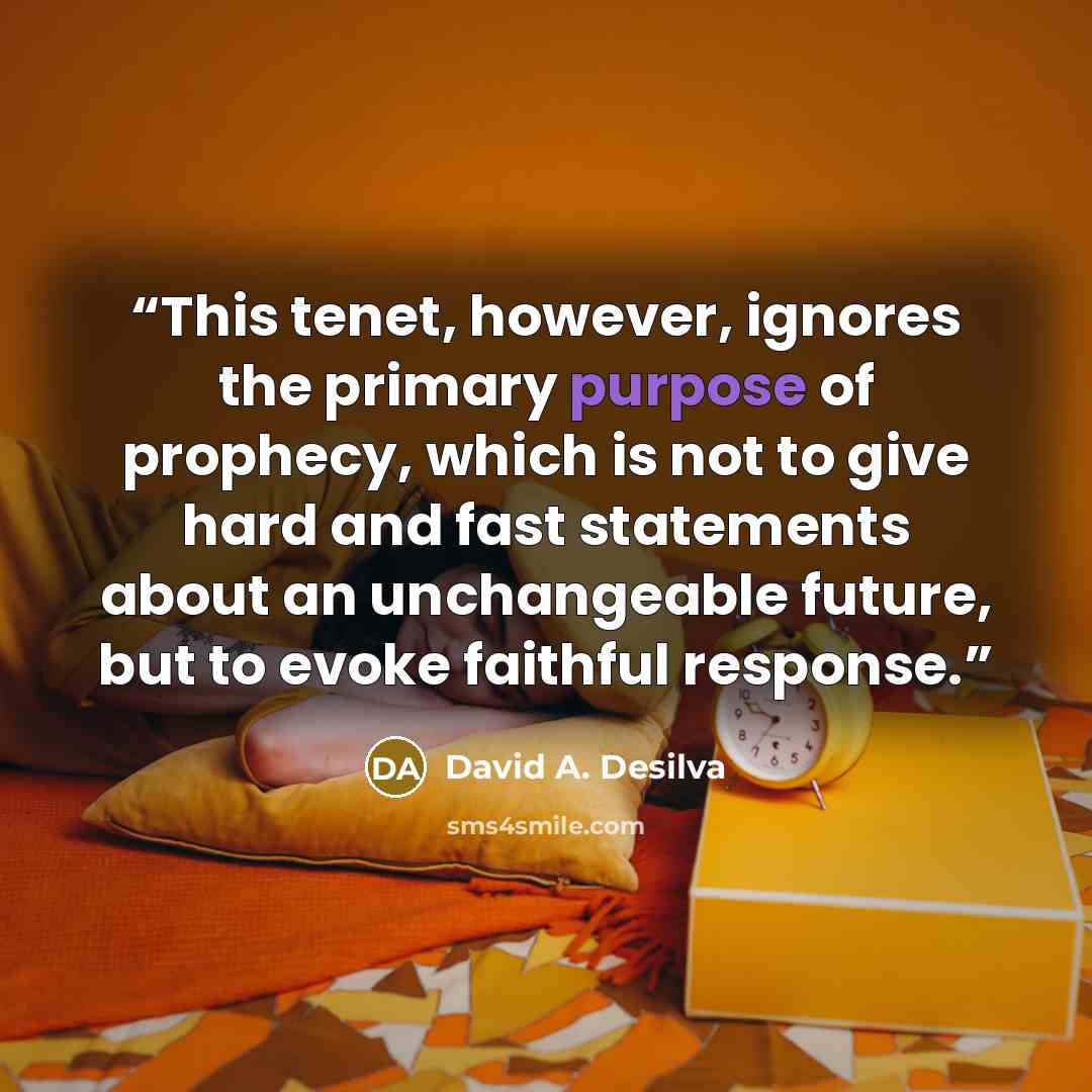 “This tenet, however, ignores the primary purpose of prophecy, which is not to give hard and fast statements about an unchangeable future, but to evoke faithful response.” quote by David A. Desilva