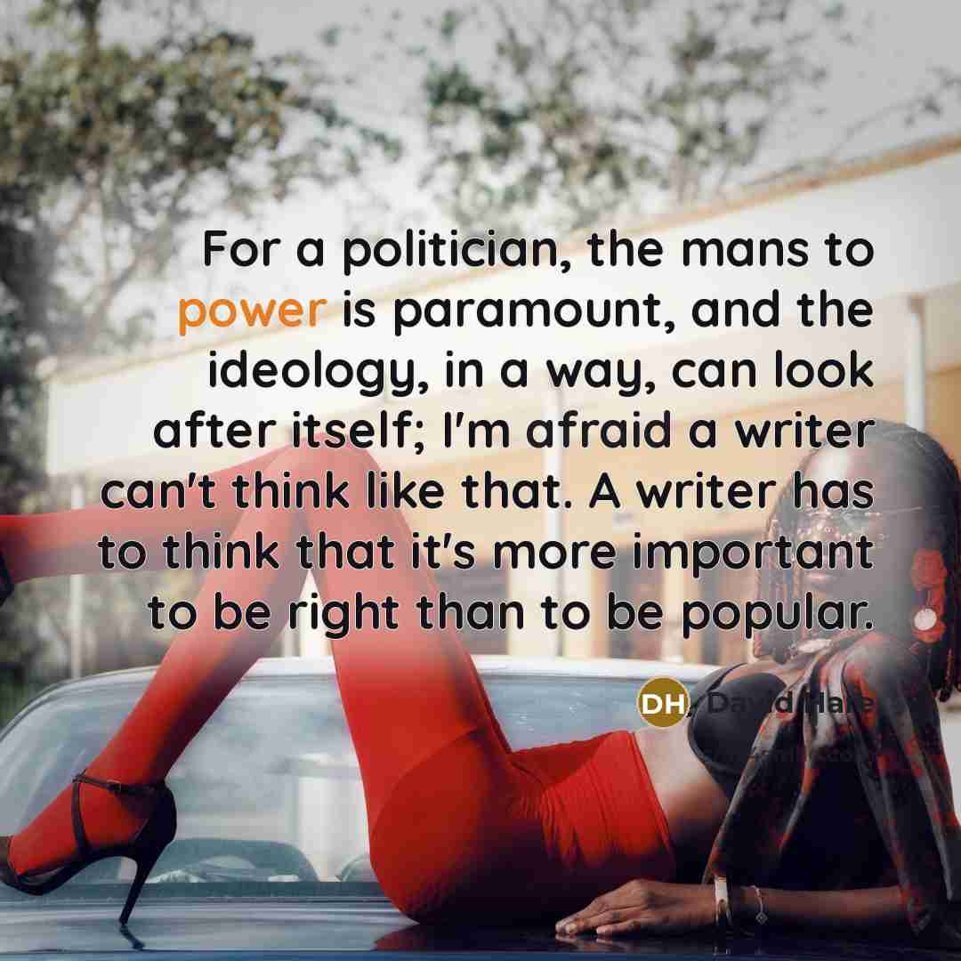 “For a politician, the mans to power is paramount, and the ideology, in a way, can look after itself; I'm afraid a writer can't think like that. A writer has to think that it's more important to be right than to be popular.” quote by David Hare