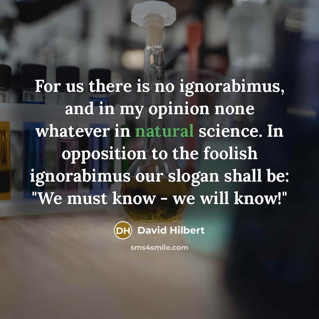“For us there is no ignorabimus, and in my opinion none whatever in natural science. In opposition to the foolish ignorabimus our slogan shall be: "We must know - we will know!"” quote by David Hilbert