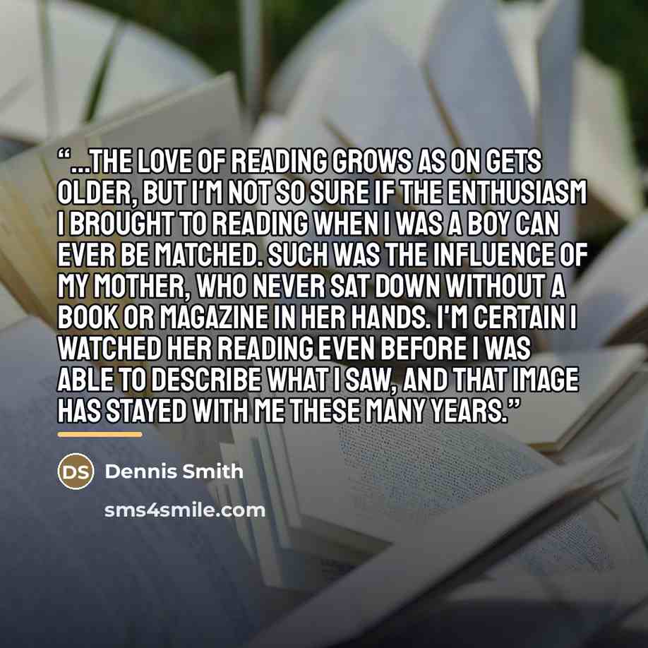 “...the love of reading grows as on gets older, but I'm not so sure if the enthusiasm I brought to reading when I was a boy can ever be matched. Such was the influence of my mother, who never sat down without a book or magazine in her hands. I'm certain I watched her reading even before I was able…” quote by Dennis Smith