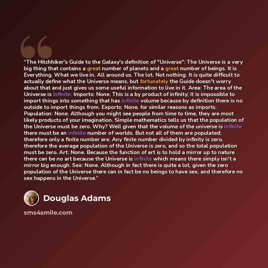 “The Hitchhiker's Guide to the Galaxy's definition of "Universe": The Universe is a very big thing that contains a great number of planets and a great number of beings. It is Everything. What we live in. All around us. The lot. Not nothing. It is quite difficult to actually define what the Universe…” quote by Douglas Adams