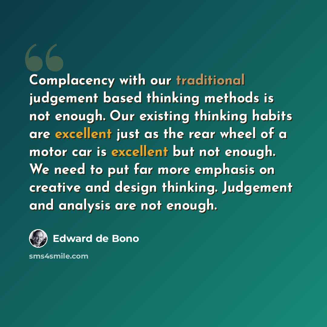 “Complacency with our traditional judgement based thinking methods is not enough. Our existing thinking habits are excellent just as the rear wheel of a motor car is excellent but not enough. We need to put far more emphasis on creative and design thinking. Judgement and analysis are not enough.” quote by Edward de Bono