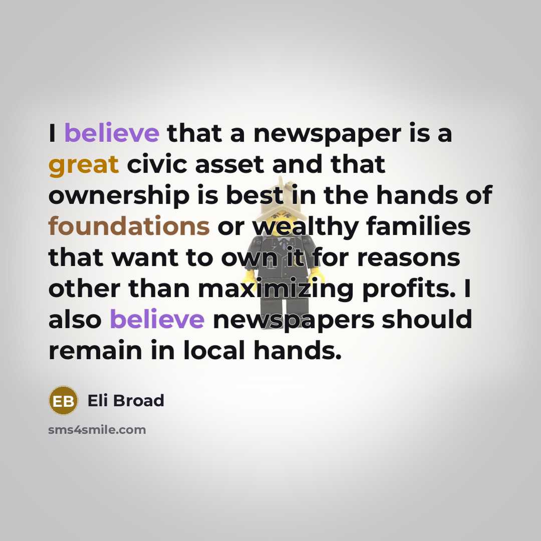 “I believe that a newspaper is a great civic asset and that ownership is best in the hands of foundations or wealthy families that want to own it for reasons other than maximizing profits. I also believe newspapers should remain in local hands.” quote by Eli Broad