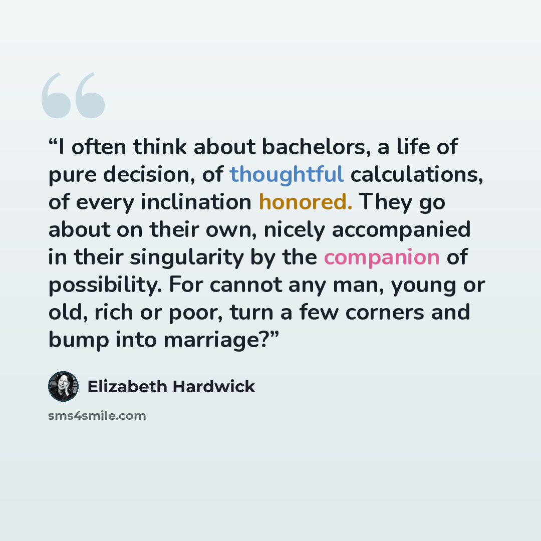“I often think about bachelors, a life of pure decision, of thoughtful calculations, of every inclination honored. They go about on their own, nicely accompanied in their singularity by the companion of possibility. For cannot any man, young or old, rich or poor, turn a few corners and bump into…” quote by Elizabeth Hardwick