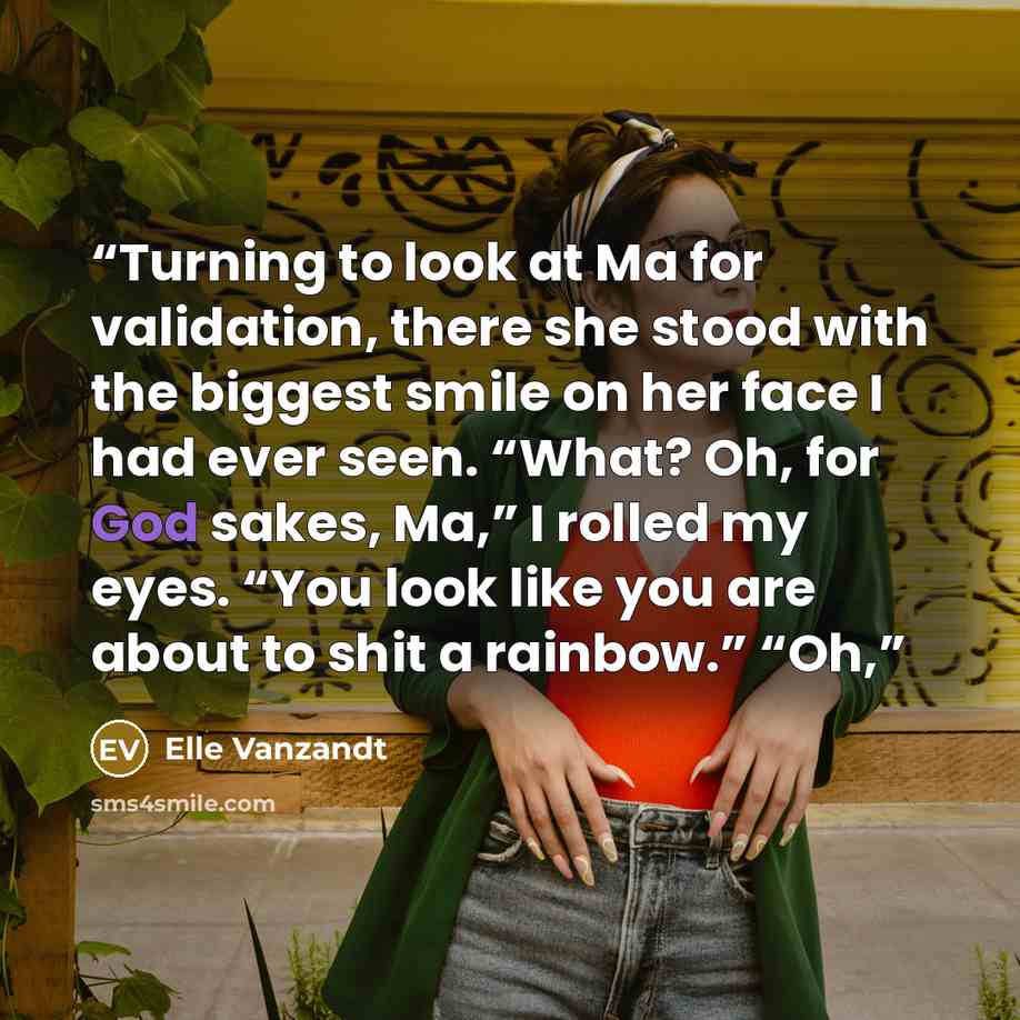 “Turning to look at Ma for validation, there she stood with the biggest smile on her face I had ever seen. “What? Oh, for God sakes, Ma,” I rolled my eyes. “You look like you are about to shit a rainbow.” “Oh,” quote by Elle Vanzandt