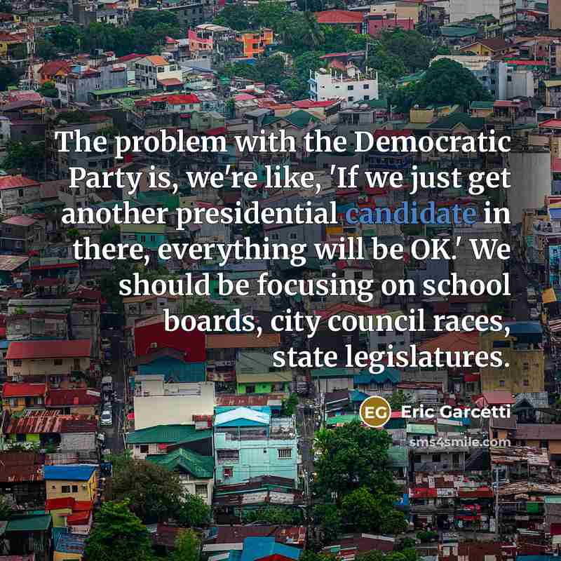 “The problem with the Democratic Party is, we're like, 'If we just get another presidential candidate in there, everything will be OK.' We should be focusing on school boards, city council races, state legislatures.” quote by Eric Garcetti