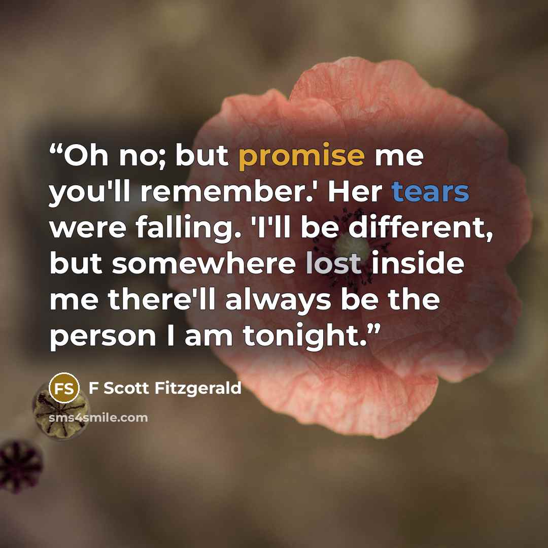 “Oh no; but promise me you'll remember.' Her tears were falling. 'I'll be different, but somewhere lost inside me there'll always be the person I am tonight.” quote by F Scott Fitzgerald