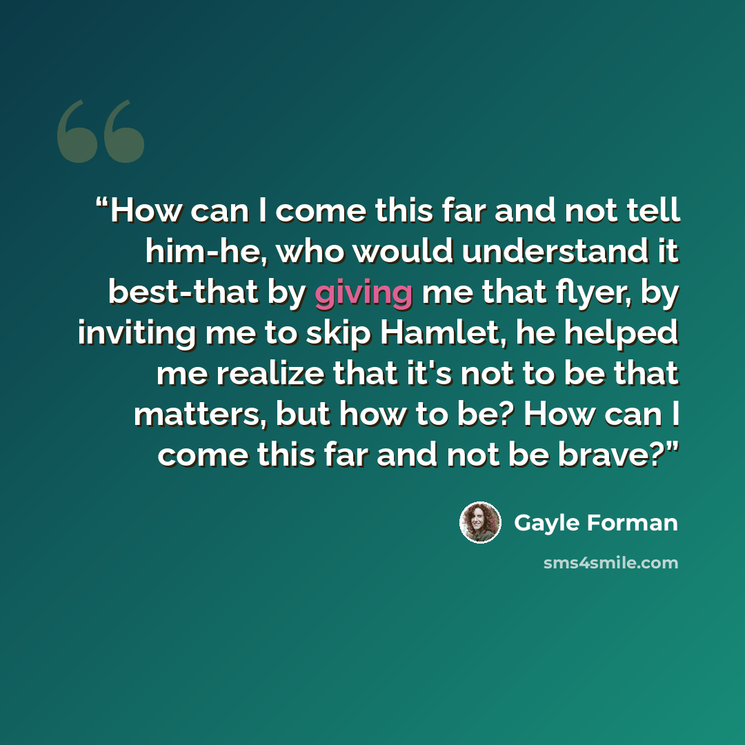 “How can I come this far and not tell him-he, who would understand it best-that by giving me that flyer, by inviting me to skip Hamlet, he helped me realize that it's not to be that matters, but how to be? How can I come this far and not be brave?” quote by Gayle Forman