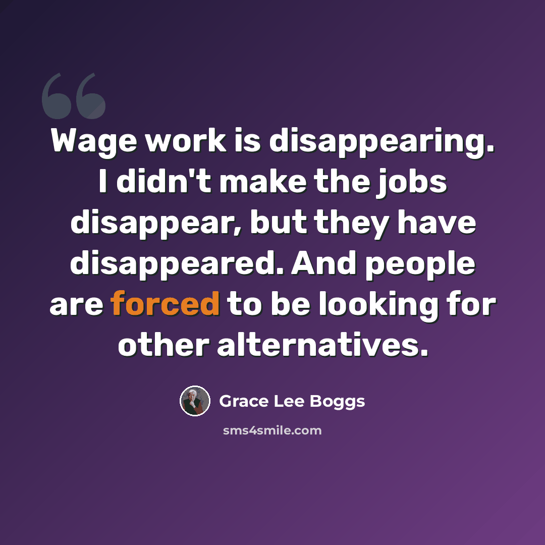 “Wage work is disappearing. I didn't make the jobs disappear, but they have disappeared. And people are forced to be looking for other alternatives.” quote by Grace Lee Boggs