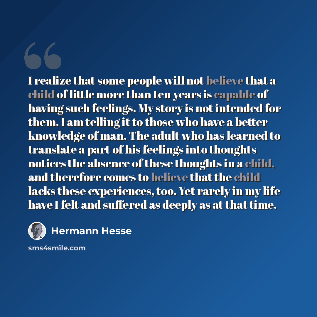 “I realize that some people will not believe that a child of little more than ten years is capable of having such feelings. My story is not intended for them. I am telling it to those who have a better knowledge of man. The adult who has learned to translate a part of his feelings into thoughts…” quote by Hermann Hesse