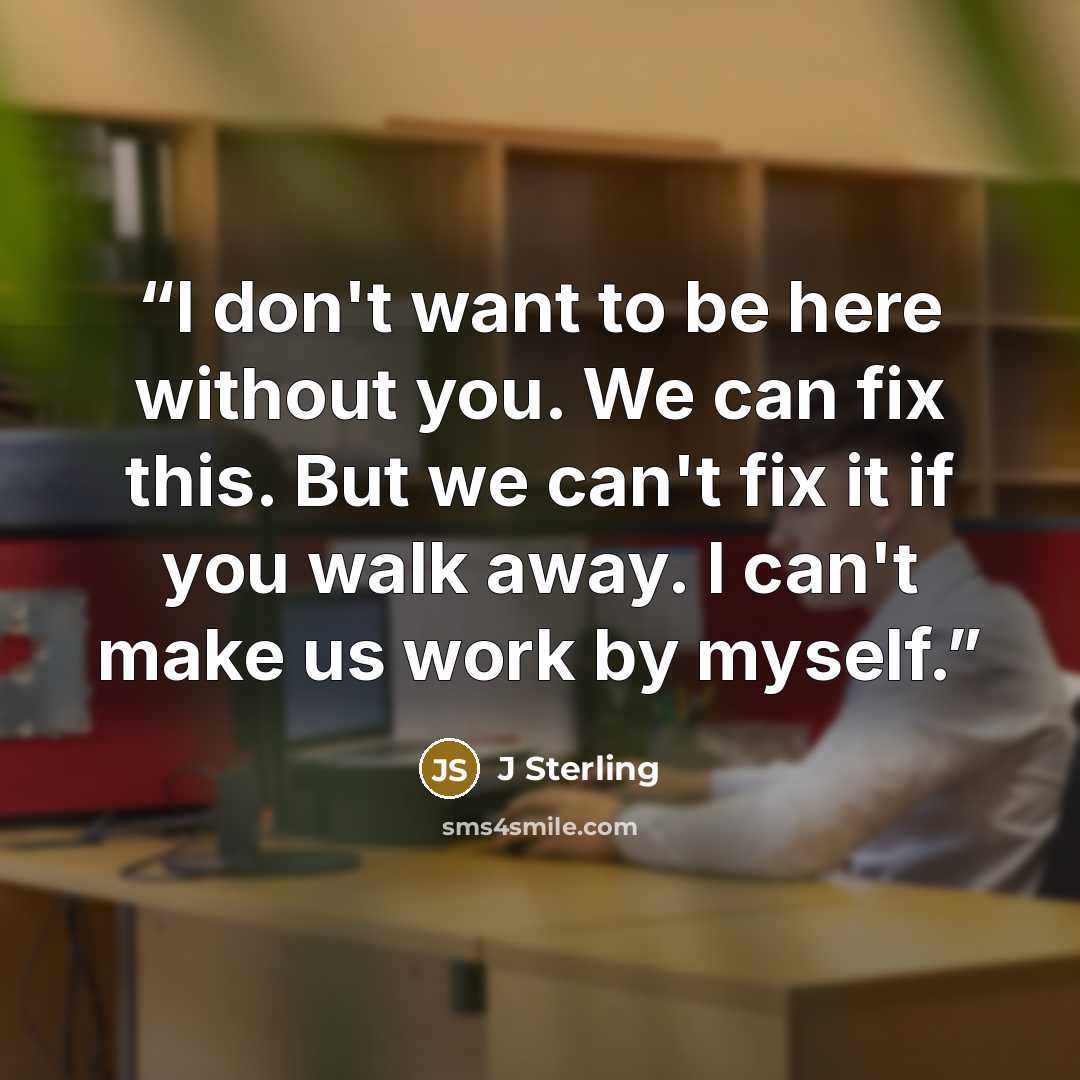 “I don't want to be here without you. We can fix this. But we can't fix it if you walk away. I can't make us work by myself.” quote by J Sterling