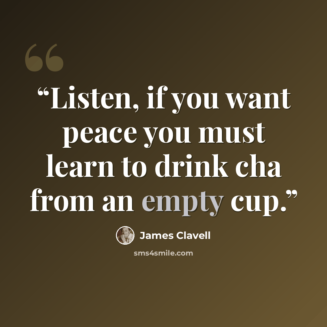 “Listen, if you want peace you must learn to drink cha from an empty cup.” quote by James Clavell